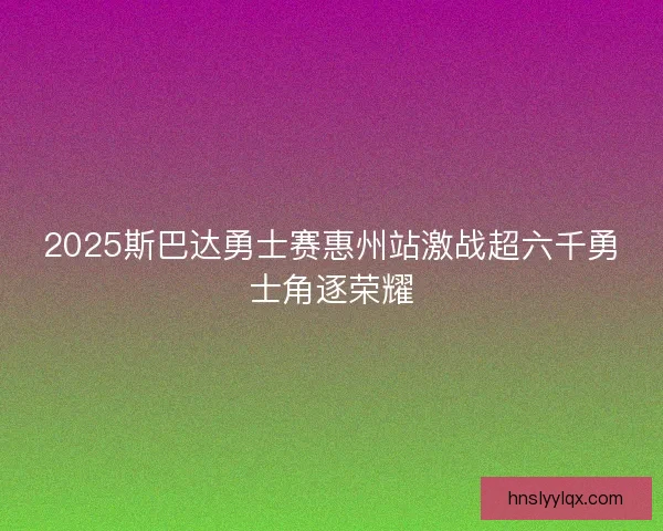 2025斯巴达勇士赛惠州站激战超六千勇士角逐荣耀