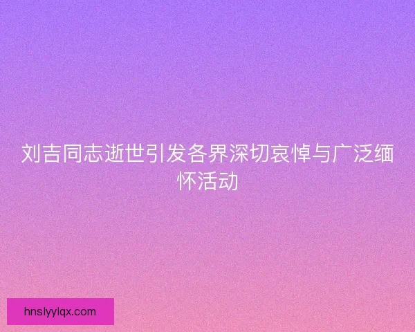 刘吉同志逝世引发各界深切哀悼与广泛缅怀活动
