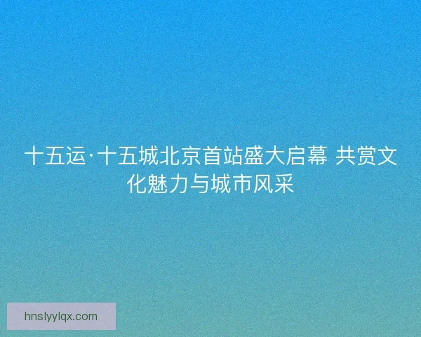 十五运·十五城北京首站盛大启幕 共赏文化魅力与城市风采