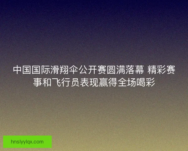 中国国际滑翔伞公开赛圆满落幕 精彩赛事和飞行员表现赢得全场喝彩