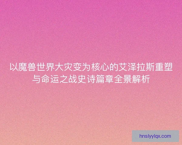 以魔兽世界大灾变为核心的艾泽拉斯重塑与命运之战史诗篇章全景解析