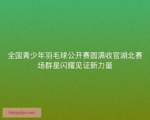 全国青少年羽毛球公开赛圆满收官湖北赛场群星闪耀见证新力量