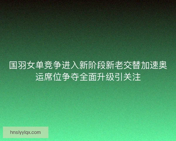 国羽女单竞争进入新阶段新老交替加速奥运席位争夺全面升级引关注